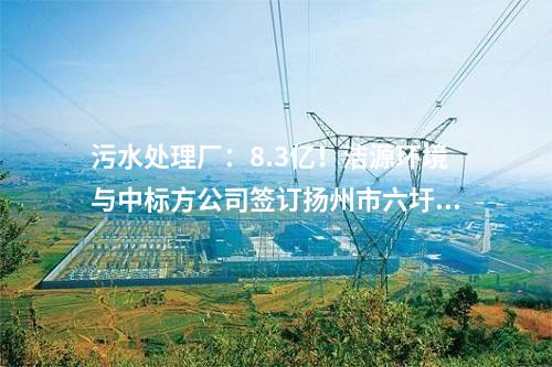 污水處理廠：8.3億,！潔源環(huán)境與中標(biāo)方公司簽訂揚(yáng)州市六圩污水處理廠擴(kuò)建工程 EPC 工程總承包合同