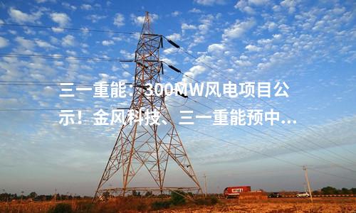 三一重能：300MW風電項目公示！金風科技,、三一重能預中標