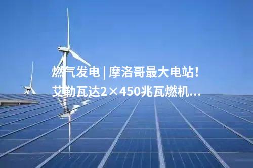燃?xì)獍l(fā)電 | 摩洛哥最大電站,！艾勒瓦達(dá)2×450兆瓦燃機(jī)項(xiàng)目簽約