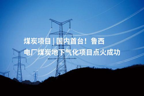 煤炭項(xiàng)目 | 國內(nèi)首臺(tái),！魯西電廠煤炭地下氣化項(xiàng)目點(diǎn)火成功