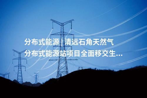 分布式能源 | 清遠(yuǎn)石角天然氣分布式能源站項(xiàng)目全面移交生產(chǎn)