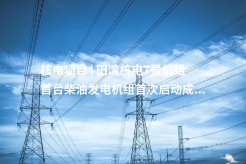 核電項目 | 田灣核電7號機組首臺柴油發(fā)電機組首次啟動成功