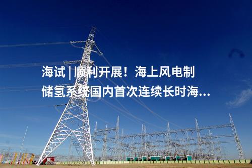 海試 | 順利開展,！海上風(fēng)電制儲氫系統(tǒng)國內(nèi)首次連續(xù)長時海試
