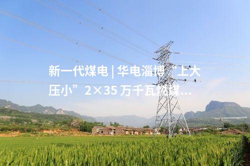 新一代煤電 | 華電淄博“上大壓小”2×35 萬千瓦燃煤熱電項(xiàng)目取得核準(zhǔn)
