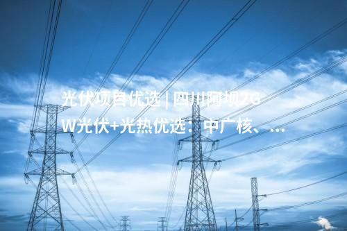光伏項目優(yōu)選 | 四川阿壩2GW光伏+光熱優(yōu)選：中廣核,、中國電建、蜀道清潔能源集團(tuán)等入圍