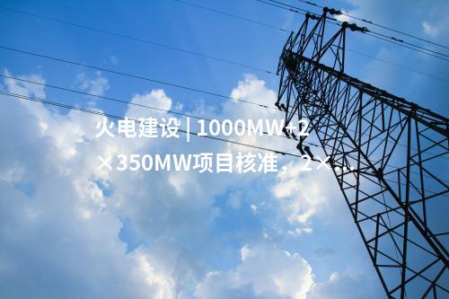 火電建設 | 1000MW+2×350MW項目核準,，2×1000MW項目通過可研審查！