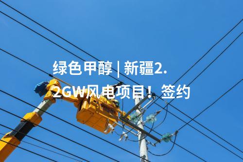 綠色甲醇 | 新疆2.2GW風(fēng)電項(xiàng)目,！簽約