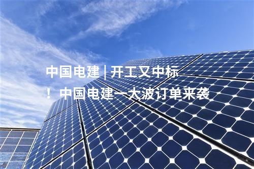 中國電建 | 開工又中標,！中國電建一大波訂單來襲