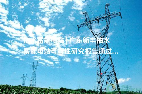 抽水蓄能電站 | 廣東新豐抽水蓄能電站可行性研究報(bào)告通過審查