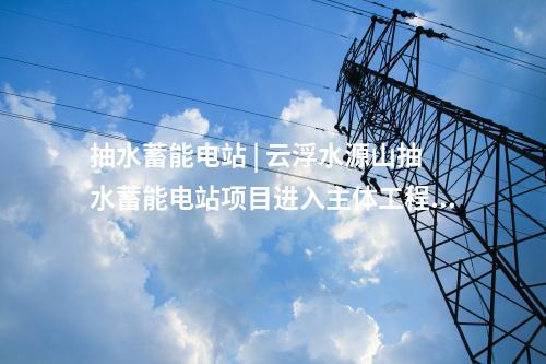 抽水蓄能電站 | 云浮水源山抽水蓄能電站項(xiàng)目進(jìn)入主體工程建設(shè)
