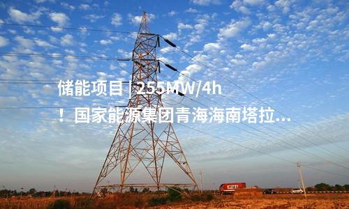 儲(chǔ)能項(xiàng)目 | 255MW/4h,！國(guó)家能源集團(tuán)青海海南塔拉儲(chǔ)能項(xiàng)目順利并網(wǎng)投運(yùn)！