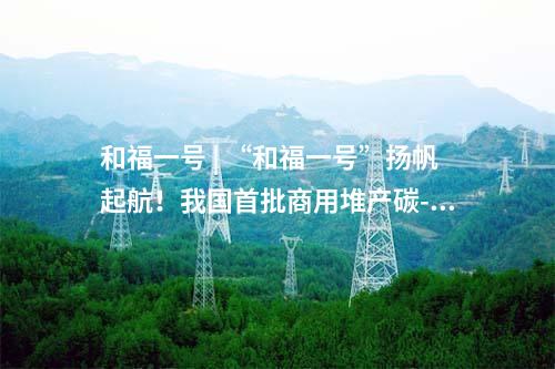 和福一號(hào) | “和福一號(hào)”揚(yáng)帆起航,！我國(guó)首批商用堆產(chǎn)碳-14同位素投入市場(chǎng)