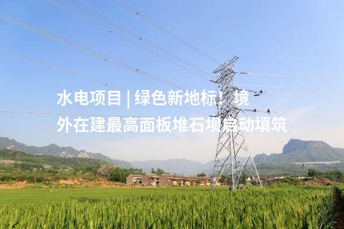 水電項目 | 綠色新地標(biāo),！境外在建最高面板堆石壩啟動填筑