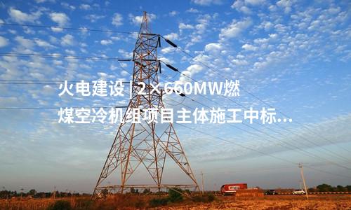 火電建設(shè) | 2×660MW燃煤空冷機組項目主體施工中標(biāo)公告